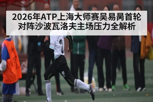 2026年ATP上海大师赛吴易昺首轮对阵沙波瓦洛夫主场压力全解析