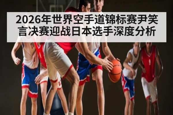 2026年世界空手道锦标赛尹笑言决赛迎战日本选手深度分析